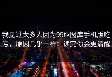 我见过太多人因为99tk图库手机版吃亏，原因几乎一样：读完你会更清醒