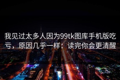 我见过太多人因为99tk图库手机版吃亏，原因几乎一样：读完你会更清醒