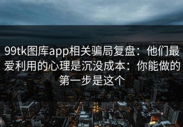 99tk图库app相关骗局复盘：他们最爱利用的心理是沉没成本：你能做的第一步是这个