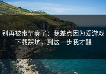 别再被带节奏了：我差点因为爱游戏下载踩坑，到这一步我才醒