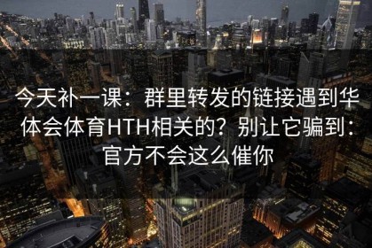 今天补一课：群里转发的链接遇到华体会体育HTH相关的？别让它骗到：官方不会这么催你
