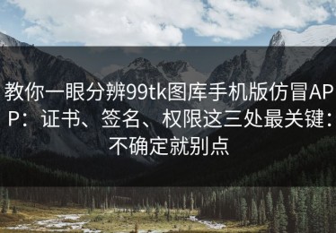 教你一眼分辨99tk图库手机版仿冒APP：证书、签名、权限这三处最关键：不确定就别点
