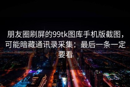 朋友圈刷屏的99tk图库手机版截图，可能暗藏通讯录采集：最后一条一定要看