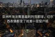 亚洲杯淘汰赛里裁判判完那球，切尔西表情都变了就差一层窗户纸