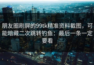 朋友圈刷屏的99tk精准资料截图，可能暗藏二次跳转钓鱼：最后一条一定要看