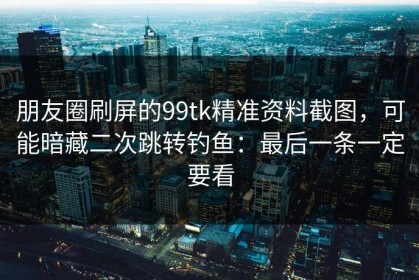 朋友圈刷屏的99tk精准资料截图，可能暗藏二次跳转钓鱼：最后一条一定要看