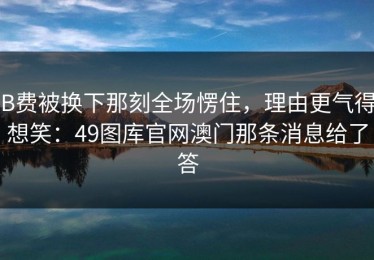 B费被换下那刻全场愣住，理由更气得想笑：49图库官网澳门那条消息给了答