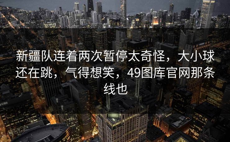 新疆队连着两次暂停太奇怪，大小球还在跳，气得想笑，49图库官网那条线也