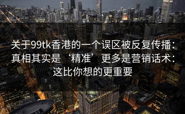 关于99tk香港的一个误区被反复传播:真相其实是‘精准’更多是营销话术:这比你想的更重要 关于99tk香港的一个误区被反复传播:真相其实是‘精准’更多是营销话术:这比你想的更重要