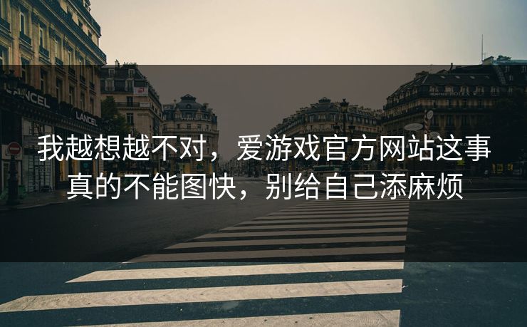 我越想越不对，爱游戏官方网站这事真的不能图快，别给自己添麻烦