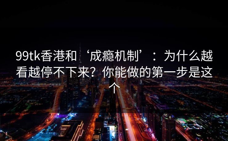 99tk香港和‘成瘾机制’:为什么越看越停不下来?你能做的第一步是这个 99tk香港和‘成瘾机制’:为什么越看越停不下来?你能做的第一步是这个