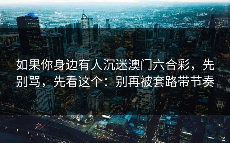 如果你身边有人沉迷澳门六合彩,先别骂,先看这个:别再被套路带节奏 如果你身边有人沉迷澳门六合彩,先别骂,先看这个:别再被套路带节奏