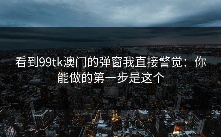 看到99tk澳门的弹窗我直接警觉:你能做的第一步是这个 看到99tk澳门的弹窗我直接警觉:你能做的第一步是这个