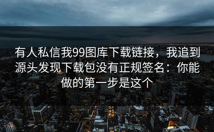 有人私信我99图库下载链接，我追到源头发现下载包没有正规签名：你能做的第一步是这个