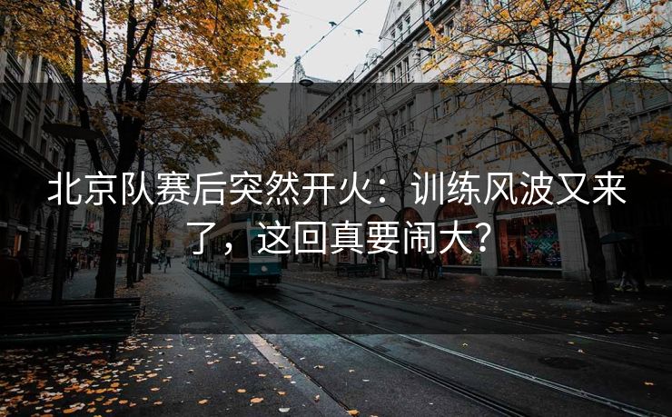 北京队赛后突然开火：训练风波又来了，这回真要闹大？