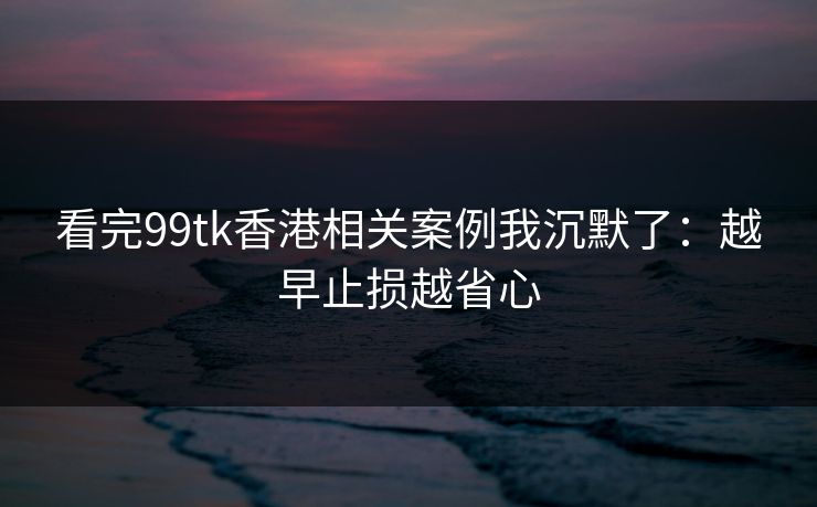 看完99tk香港相关案例我沉默了:越早止损越省心 看完99tk香港相关案例我沉默了:越早止损越省心