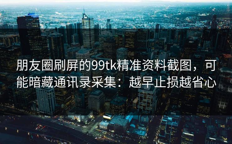 朋友圈刷屏的99tk精准资料截图，可能暗藏通讯录采集：越早止损越省心