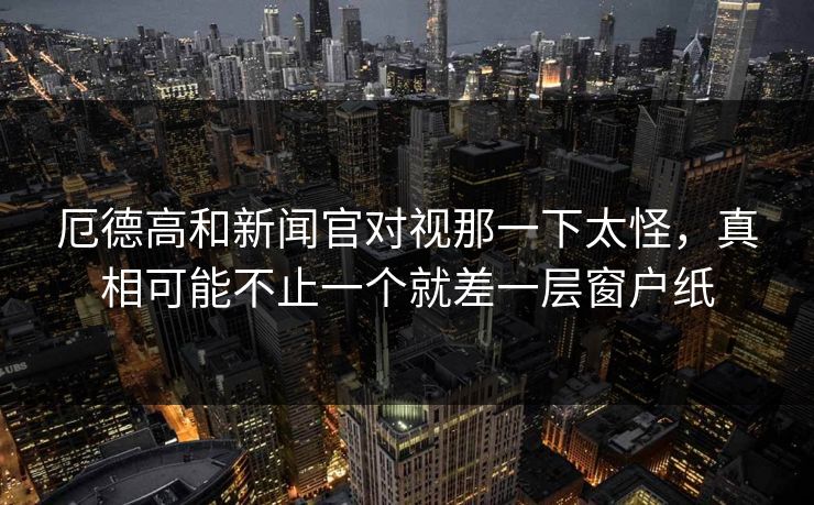 厄德高和新闻官对视那一下太怪，真相可能不止一个就差一层窗户纸