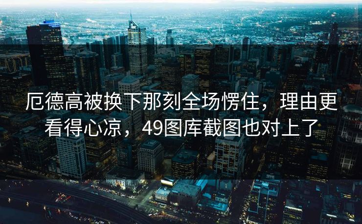 厄德高被换下那刻全场愣住，理由更看得心凉，49图库截图也对上了