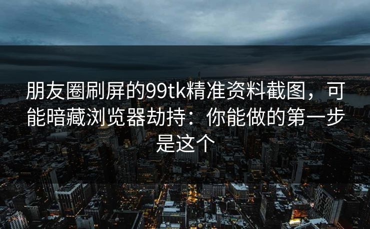 朋友圈刷屏的99tk精准资料截图，可能暗藏浏览器劫持：你能做的第一步是这个