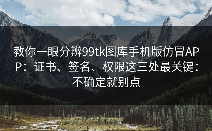 教你一眼分辨99tk图库手机版仿冒APP：证书、签名、权限这三处最关键：不确定就别点