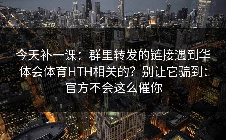 今天补一课：群里转发的链接遇到华体会体育HTH相关的？别让它骗到：官方不会这么催你