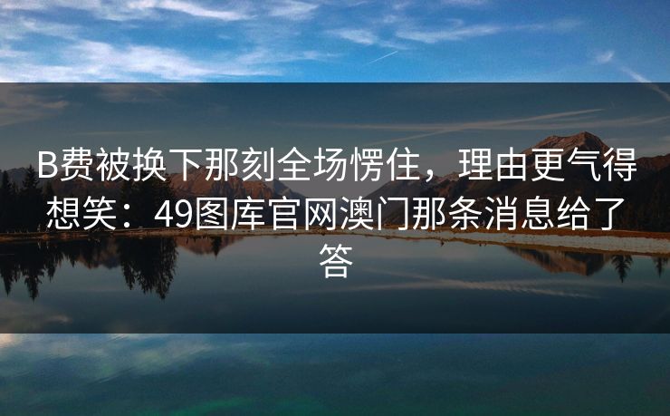 B费被换下那刻全场愣住，理由更气得想笑：49图库官网澳门那条消息给了答