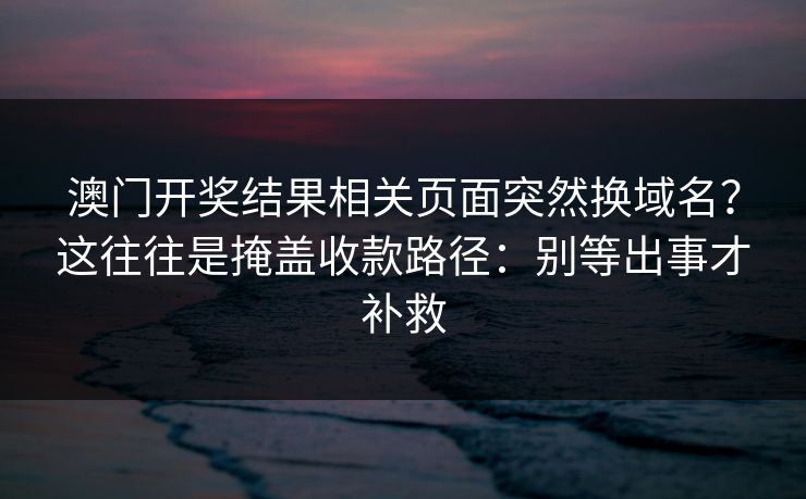 澳门开奖结果相关页面突然换域名?这往往是掩盖收款路径:别等出事才补救 澳门开奖结果相关页面突然换域名?这往往是掩盖收款路径:别等出事才补救